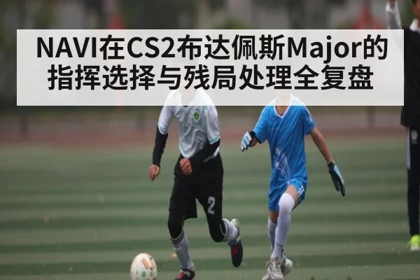 NAVI在CS2布达佩斯Major的指挥选择与残局处理全复盘